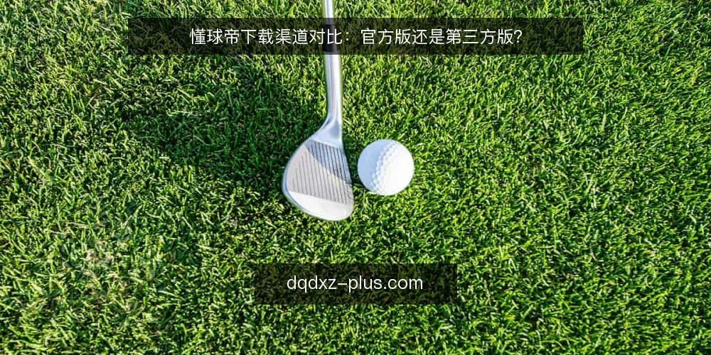 懂球帝下载渠道对比：官方版还是第三方版？ — 为什么现在要审计下载渠道 配图
