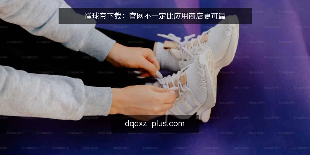 懂球帝下载：官网不一定比应用商店更可靠 — 下载入口的误区：官网未必是唯一正解 配图