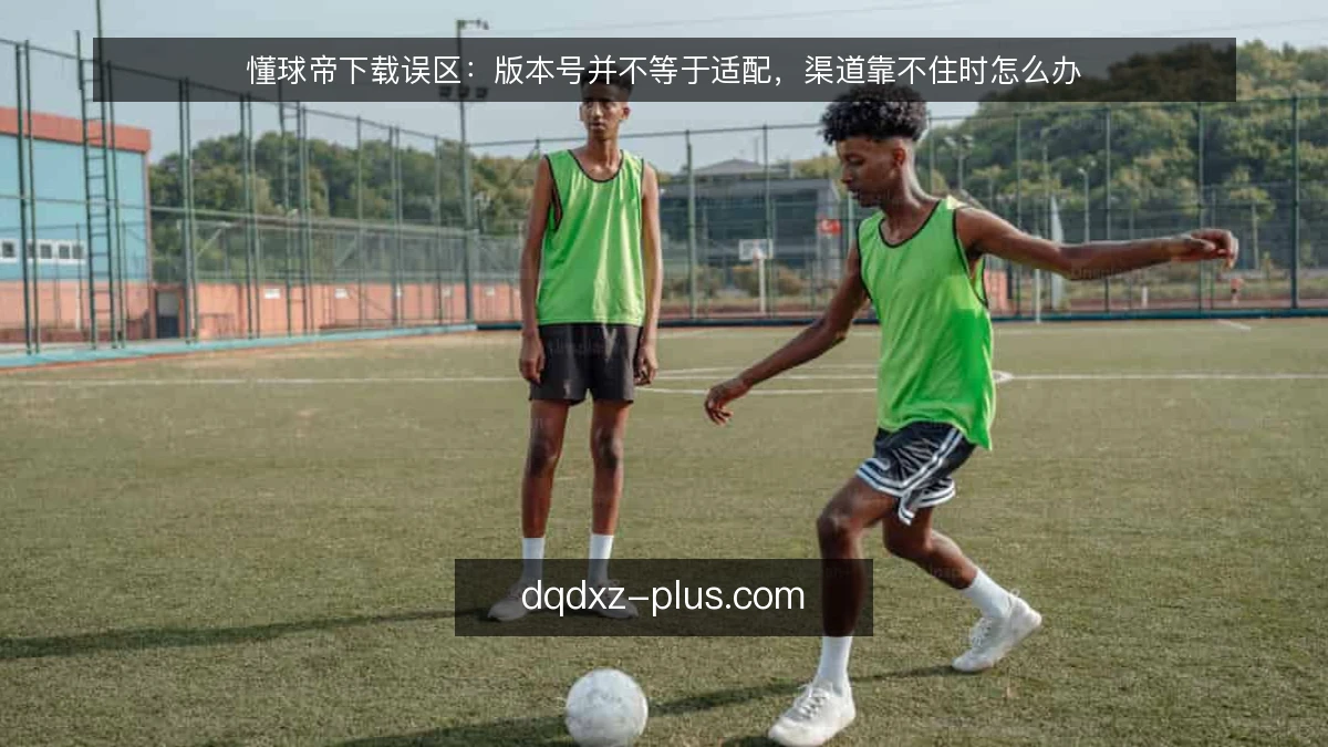 懂球帝下载误区：版本号并不等于适配，渠道靠不住时怎么办